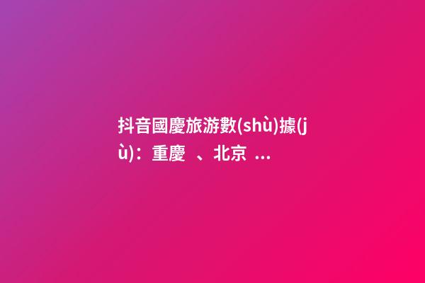 抖音國慶旅游數(shù)據(jù)：重慶、北京、上海等成最受歡迎城市